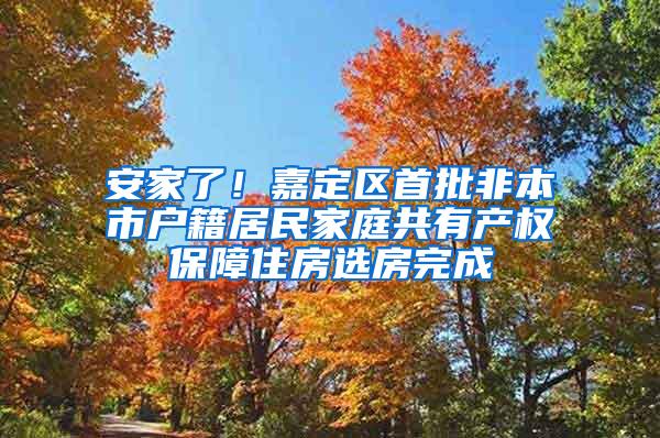 安家了！嘉定区首批非本市户籍居民家庭共有产权保障住房选房完成