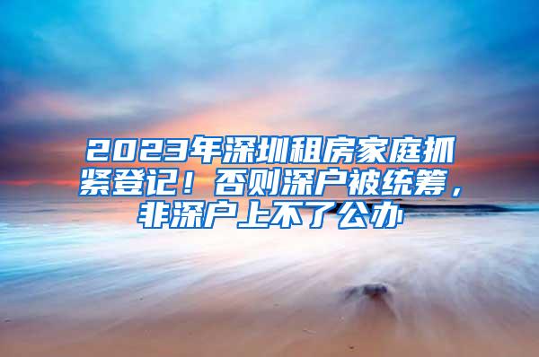 2023年深圳租房家庭抓紧登记！否则深户被统筹，非深户上不了公办