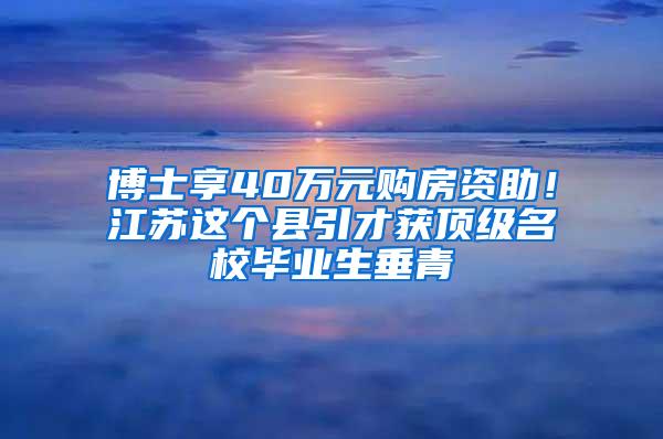 博士享40万元购房资助！江苏这个县引才获顶级名校毕业生垂青