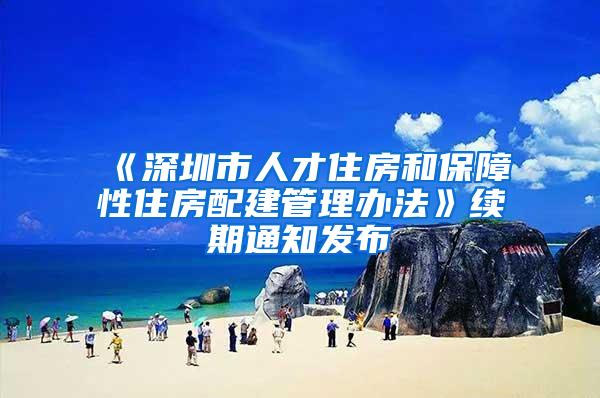 《深圳市人才住房和保障性住房配建管理办法》续期通知发布
