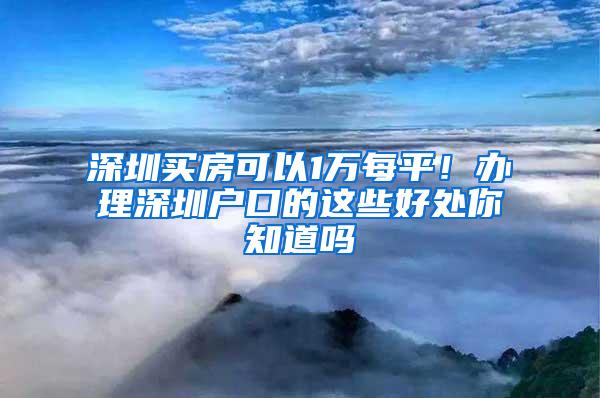 深圳买房可以1万每平！办理深圳户口的这些好处你知道吗