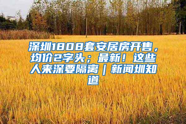深圳1808套安居房开售，均价2字头；最新！这些人来深要隔离｜新闻圳知道