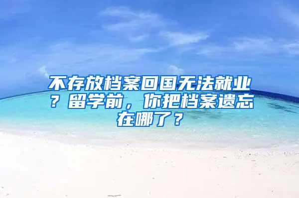 不存放档案回国无法就业？留学前，你把档案遗忘在哪了？