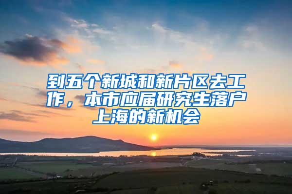 到五个新城和新片区去工作，本市应届研究生落户上海的新机会