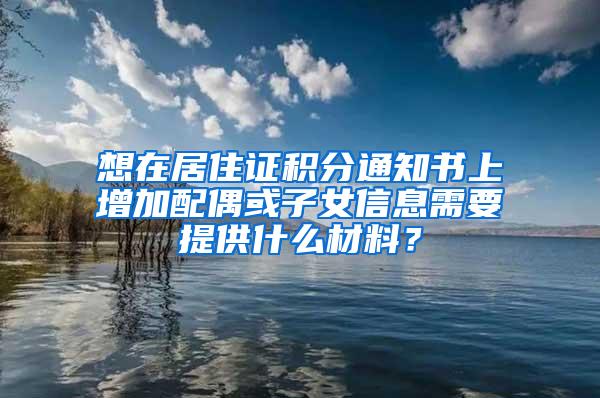 想在居住证积分通知书上增加配偶或子女信息需要提供什么材料？