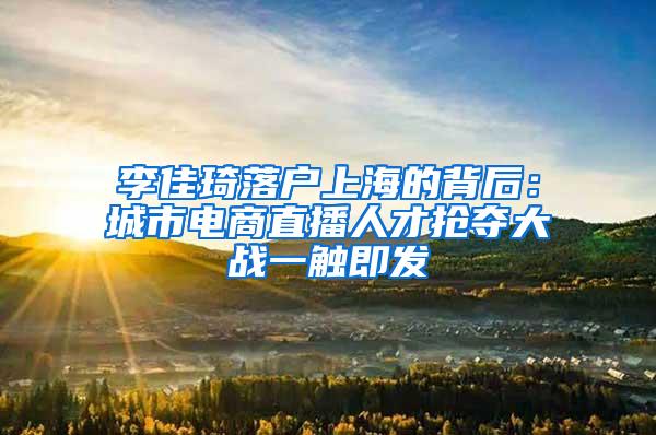 李佳琦落户上海的背后：城市电商直播人才抢夺大战一触即发