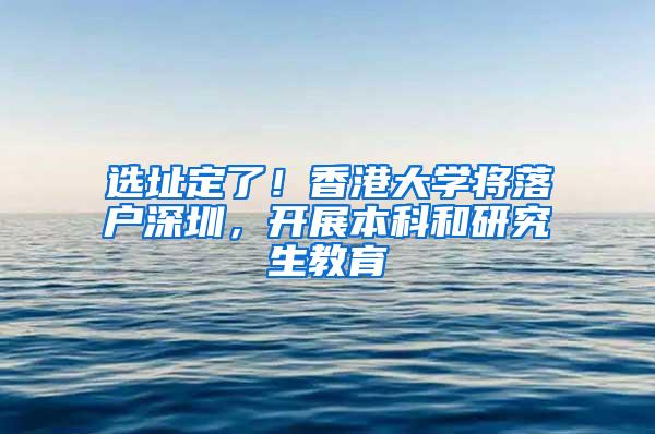 选址定了！香港大学将落户深圳，开展本科和研究生教育