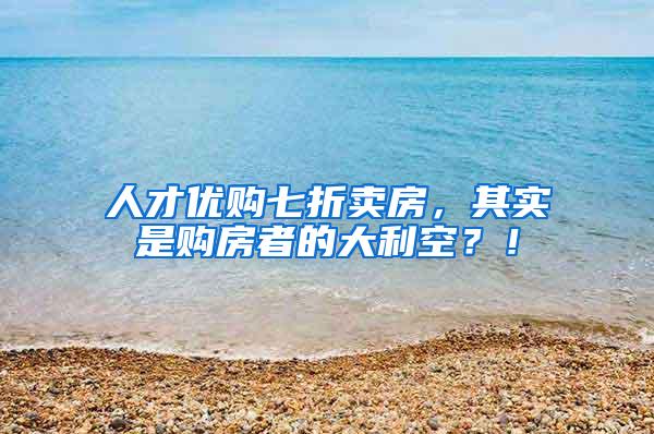 人才优购七折卖房，其实是购房者的大利空？！