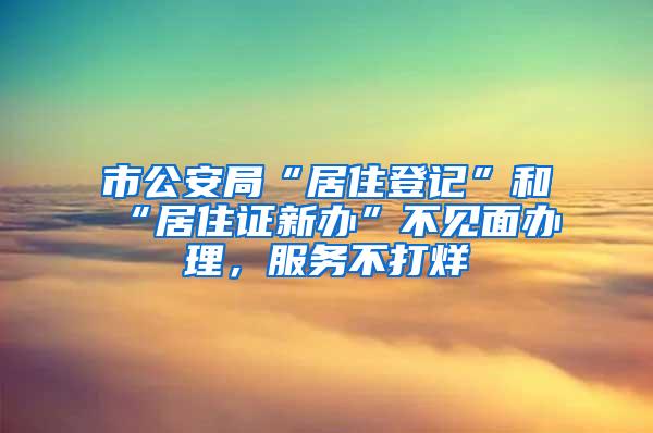 市公安局“居住登记”和“居住证新办”不见面办理，服务不打烊