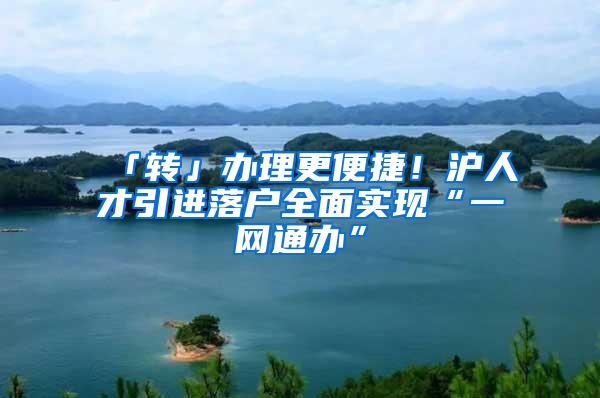 「转」办理更便捷！沪人才引进落户全面实现“一网通办”