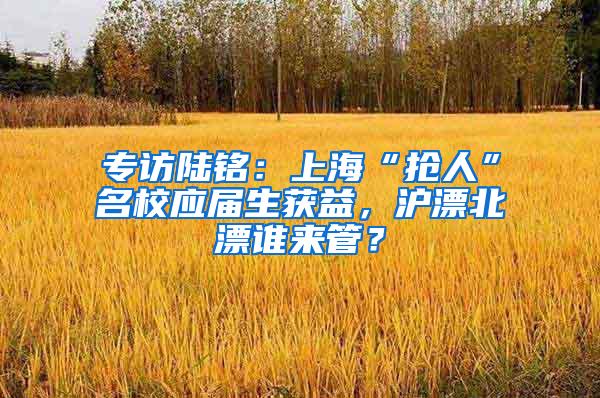 专访陆铭：上海“抢人”名校应届生获益，沪漂北漂谁来管？
