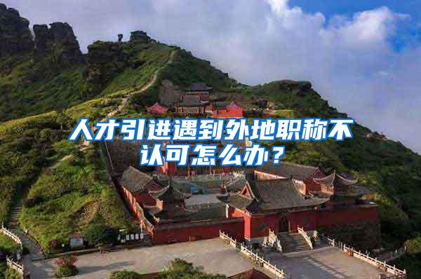 人才引进遇到外地职称不认可怎么办？