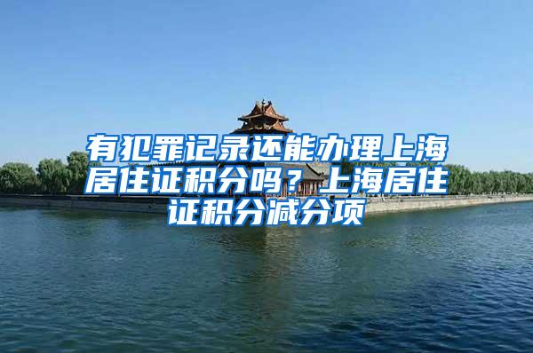 有犯罪记录还能办理上海居住证积分吗？上海居住证积分减分项