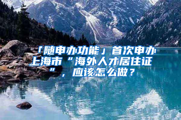 「随申办功能」首次申办上海市“海外人才居住证”，应该怎么做？