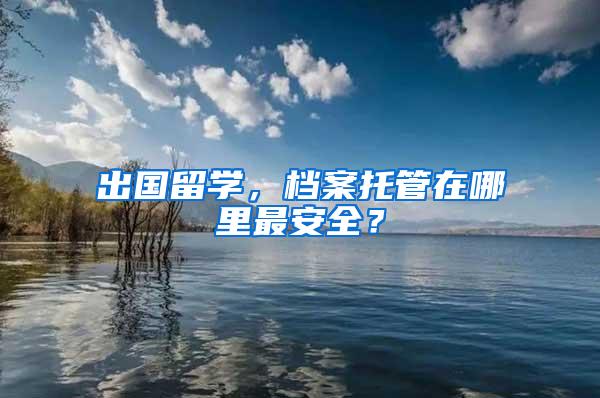 出国留学，档案托管在哪里最安全？