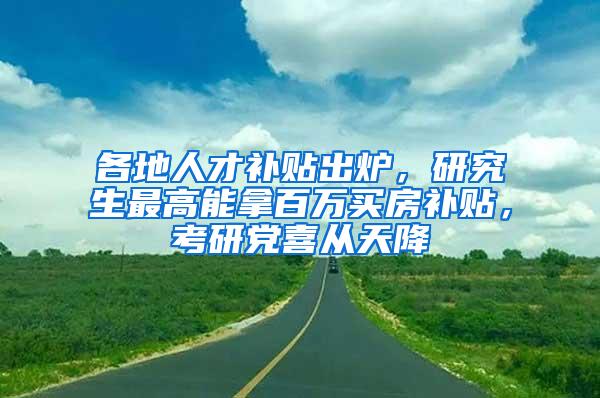 各地人才补贴出炉，研究生最高能拿百万买房补贴，考研党喜从天降