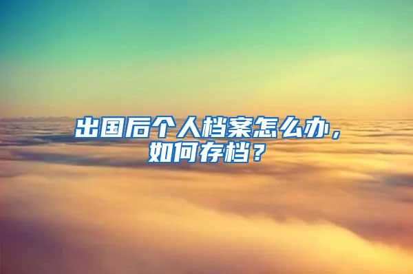 出国后个人档案怎么办，如何存档？