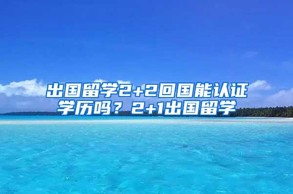 出国留学2+2回国能认证学历吗？2+1出国留学