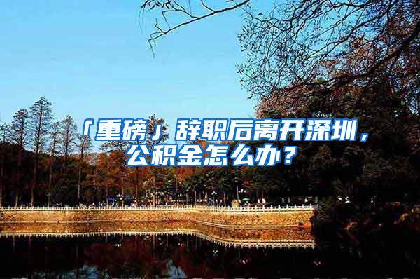 「重磅」辞职后离开深圳，公积金怎么办？