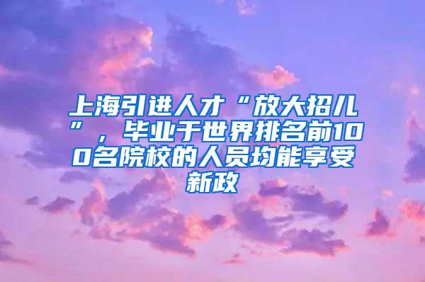 上海引进人才“放大招儿”，毕业于世界排名前100名院校的人员均能享受新政