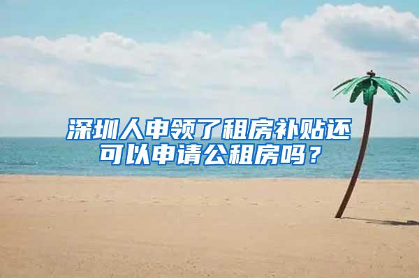 深圳人申领了租房补贴还可以申请公租房吗？