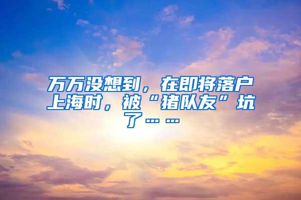 万万没想到，在即将落户上海时，被“猪队友”坑了……