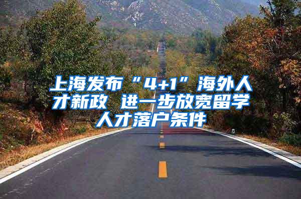上海发布“4+1”海外人才新政 进一步放宽留学人才落户条件