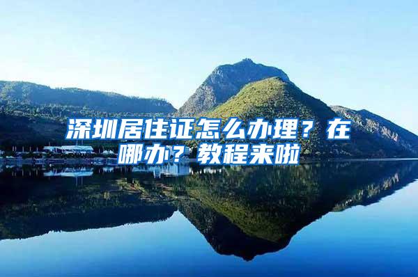 深圳居住证怎么办理？在哪办？教程来啦