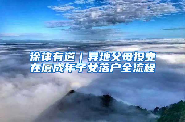 徐律有道｜异地父母投靠在厦成年子女落户全流程