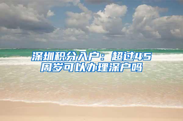深圳积分入户：超过45周岁可以办理深户吗