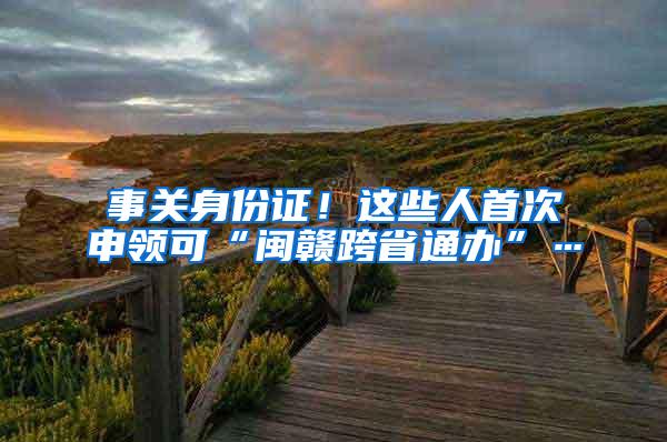 事关身份证！这些人首次申领可“闽赣跨省通办”…
