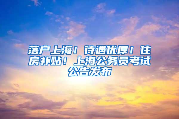 落户上海！待遇优厚！住房补贴！上海公务员考试公告发布