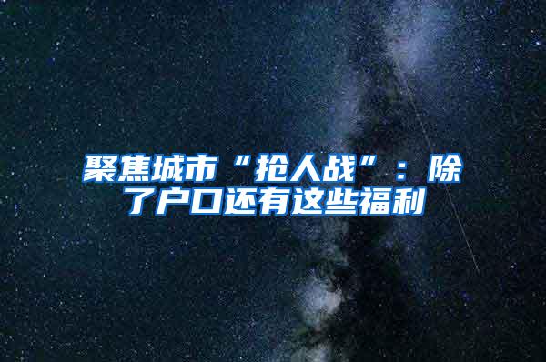 聚焦城市“抢人战”：除了户口还有这些福利