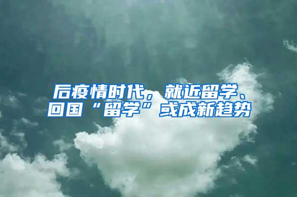 后疫情时代，就近留学、回国“留学”或成新趋势