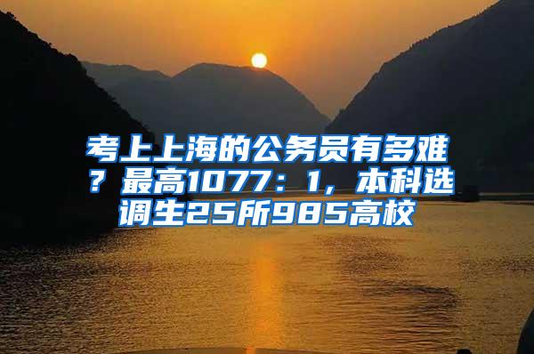考上上海的公务员有多难？最高1077：1，本科选调生25所985高校