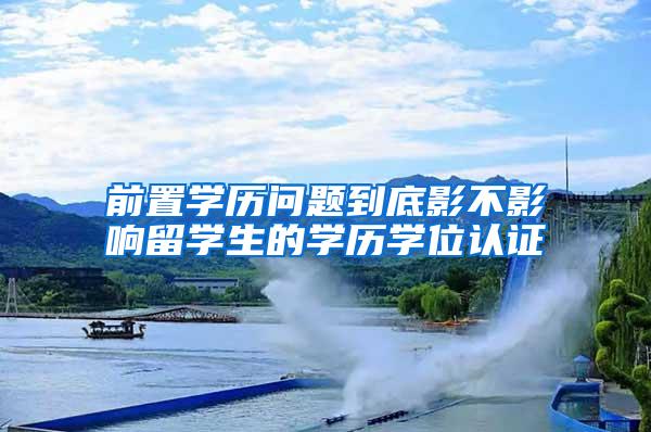 前置学历问题到底影不影响留学生的学历学位认证