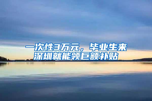 一次性3万元，毕业生来深圳就能领巨额补贴