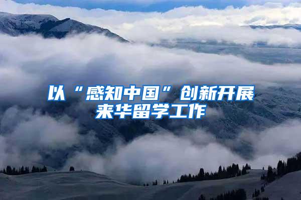 以“感知中国”创新开展来华留学工作