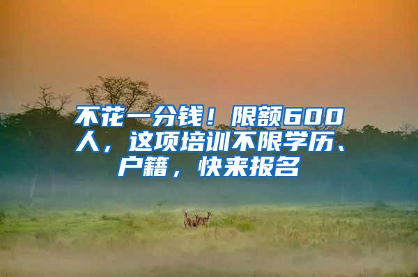 不花一分钱！限额600人，这项培训不限学历、户籍，快来报名