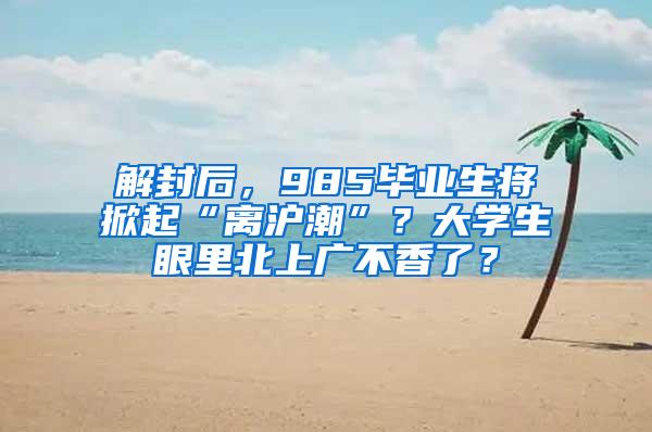 解封后，985毕业生将掀起“离沪潮”？大学生眼里北上广不香了？