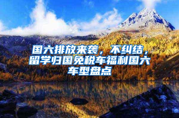 国六排放来袭，不纠结，留学归国免税车福利国六车型盘点