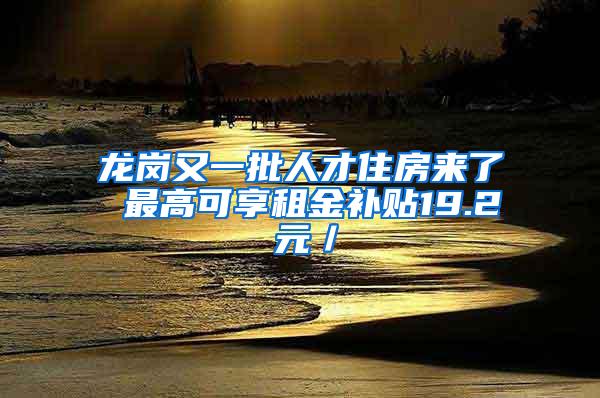 龙岗又一批人才住房来了 最高可享租金补贴19.2 元／㎡