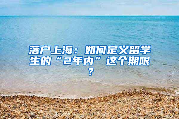 落户上海：如何定义留学生的“2年内”这个期限？