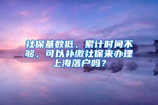 社保基数低、累计时间不够，可以补缴社保来办理上海落户吗？