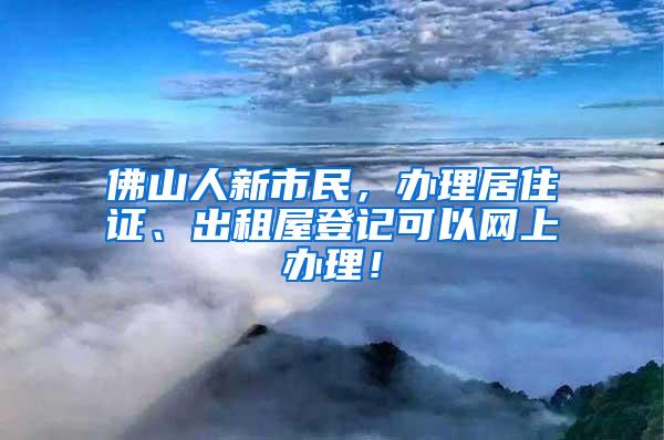 佛山人新市民，办理居住证、出租屋登记可以网上办理！