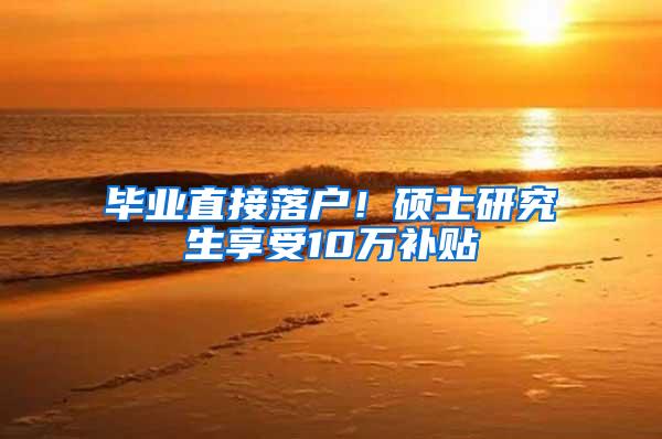 毕业直接落户！硕士研究生享受10万补贴