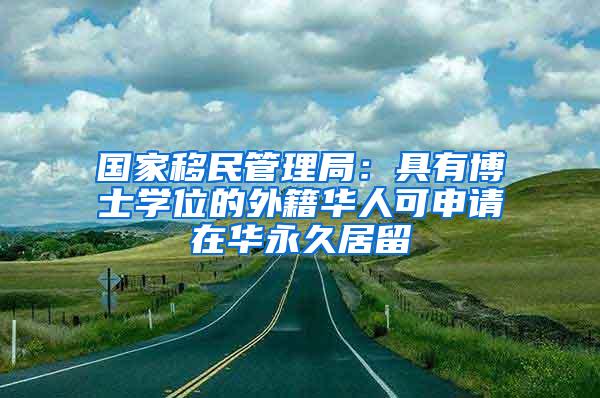 国家移民管理局：具有博士学位的外籍华人可申请在华永久居留