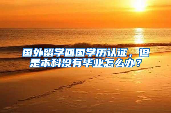国外留学回国学历认证，但是本科没有毕业怎么办？
