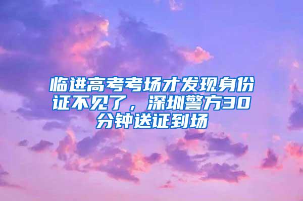 临进高考考场才发现身份证不见了，深圳警方30分钟送证到场