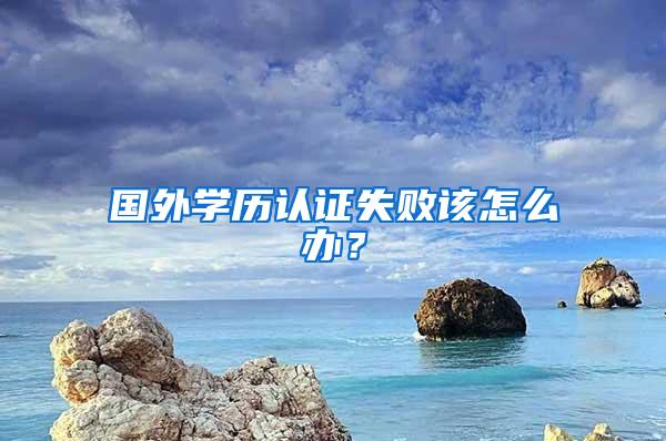 国外学历认证失败该怎么办？